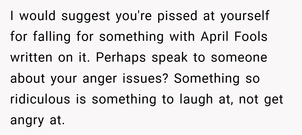 I would suggest you're pissed at yourself for falling for something with April Fools written on it. Perhaps speak to someone about your anger issues? Something so ridiculous is something...
