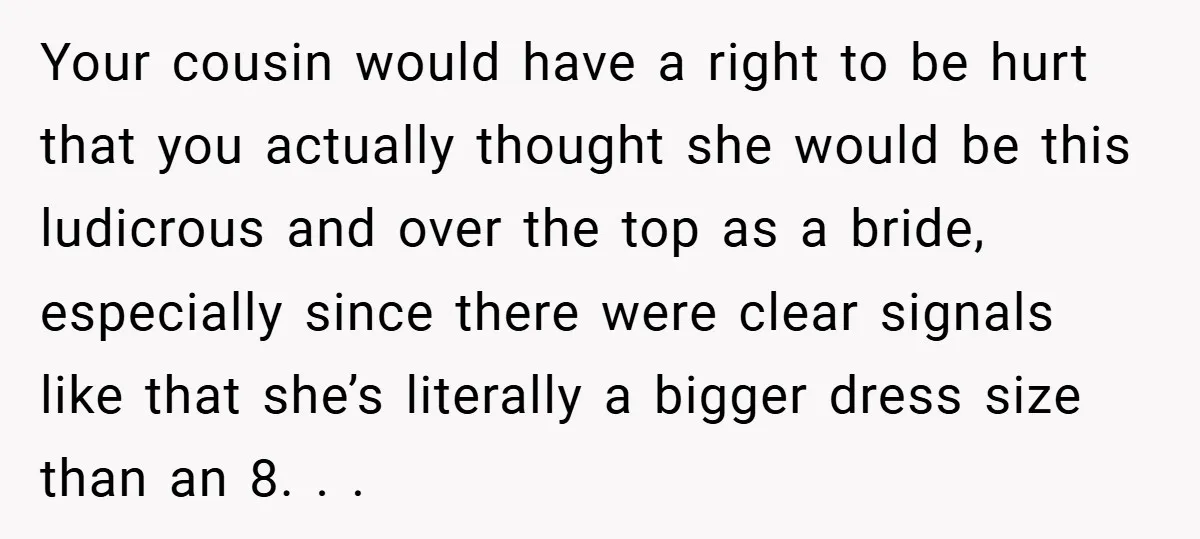 Your cousin would have a right to be hurt that you actually thought she would be this ludicrous and over the top as a bride, especially since there were clear...