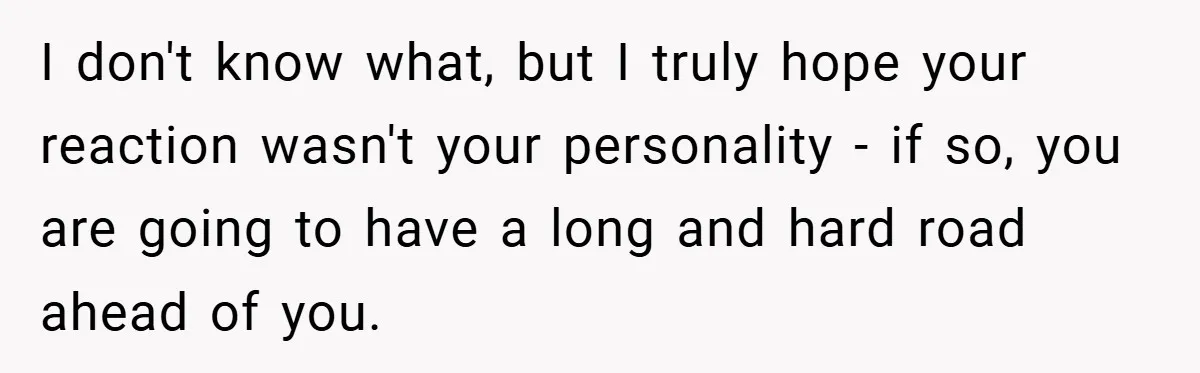I don't know what, but I truly hope your reaction wasn't your personality - if so, you are going to have a long and hard road ahead of you.
