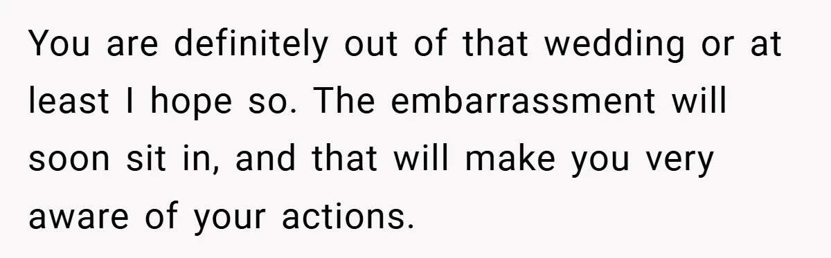 You are definitely out of that wedding or at least I hope so. The embarrassment will soon sit in, and that will make you very aware of your actions.