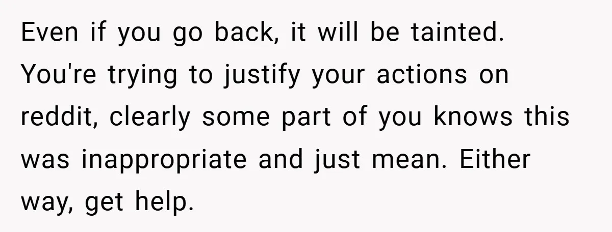 Even if you go back, it will be tainted. You're trying to justify your actions on reddit, clearly some part of you knows this was inappropriate and just mean. Either...