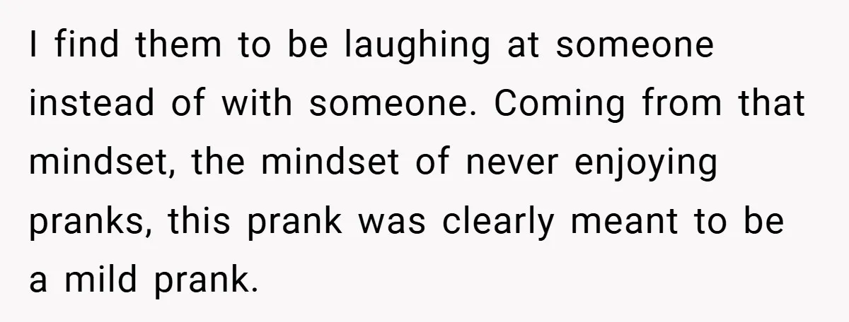 I find them to be laughing at someone instead of with someone. Coming from that mindset, the mindset of never enjoying pranks, this prank was clearly meant to be a...