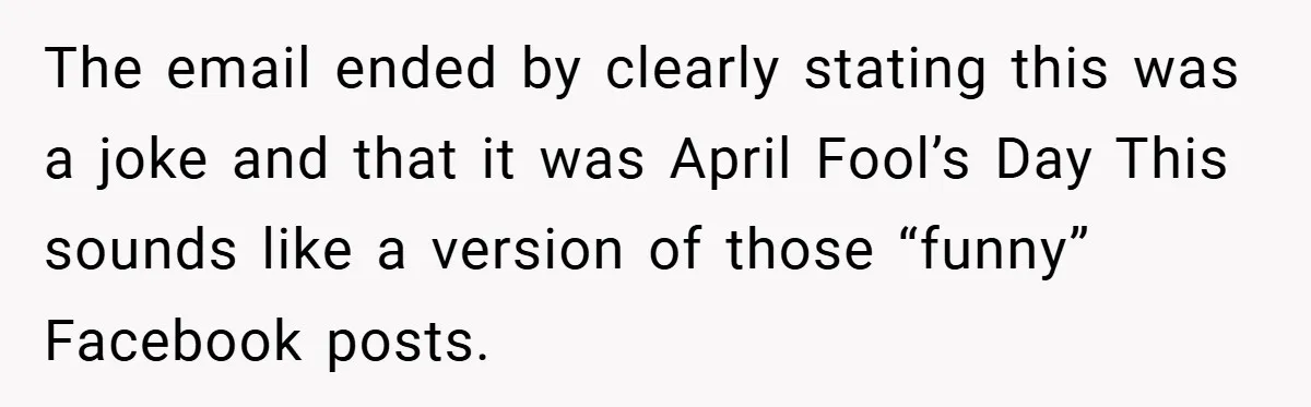 The email ended by clearly stating this was a joke and that it was April Fool’s Day This sounds like a version of those “funny” Facebook posts.
