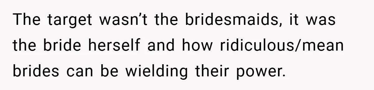The target wasn’t the bridesmaids, it was the bride herself and how ridiculous/mean brides can be wielding their power.