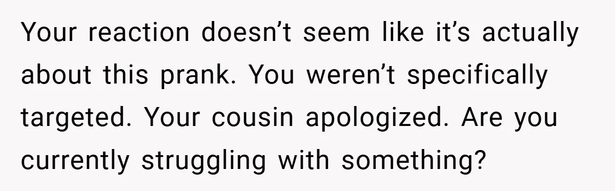Your reaction doesn’t seem like it’s actually about this prank. You weren’t specifically targeted. Your cousin apologized. Are you currently struggling with something?