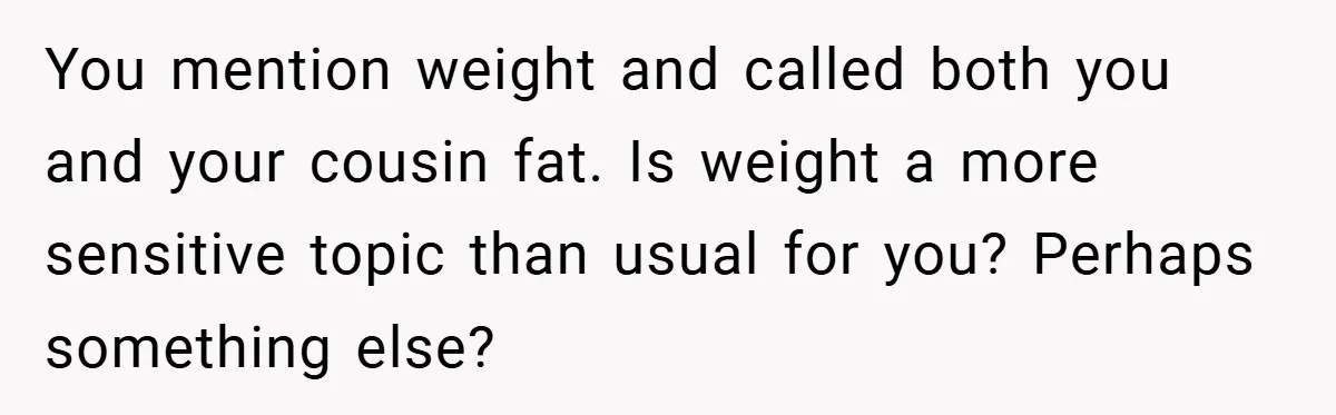 You mention weight and called both you and your cousin fat. Is weight a more sensitive topic than usual for you? Perhaps something else?