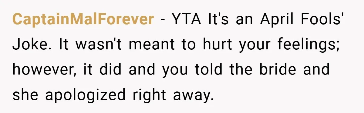 CaptainMalForever − YTA It's an April Fools' Joke. It wasn't meant to hurt your feelings; however, it did and you told the bride and she apologized right away.