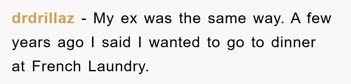 drdrillaz − My ex was the same way. A few years ago I said I wanted to go to dinner at French Laundry.