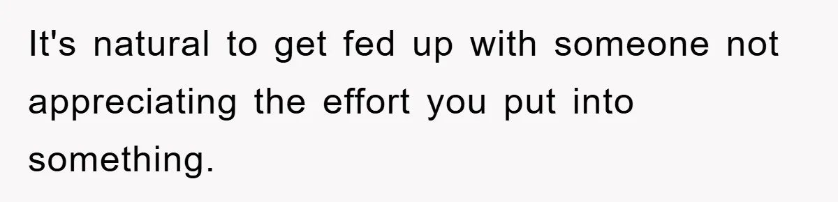 It's natural to get fed up with someone not appreciating the effort you put into something.