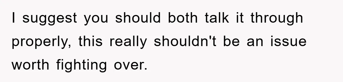 I suggest you should both talk it through properly, this really shouldn't be an issue worth fighting over.