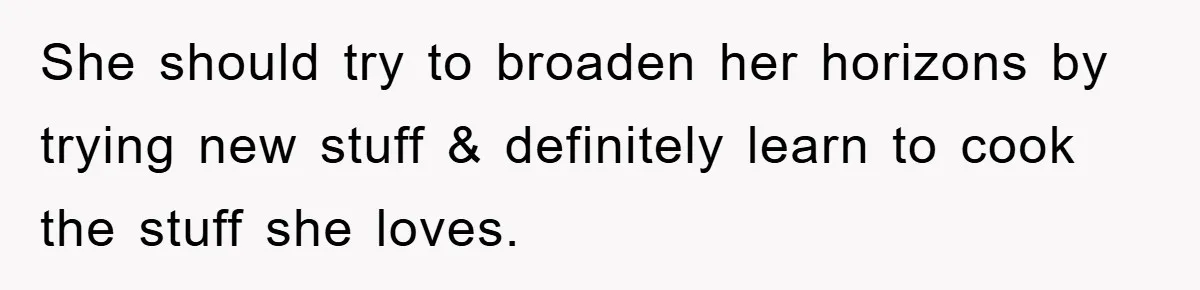 She should try to broaden her horizons by trying new stuff & definitely learn to cook the stuff she loves.