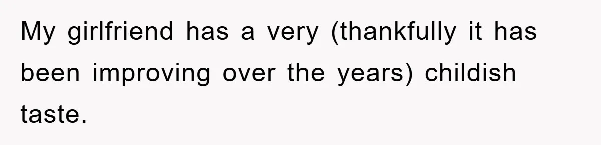 My girlfriend has a very (thankfully it has been improving over the years) childish taste.