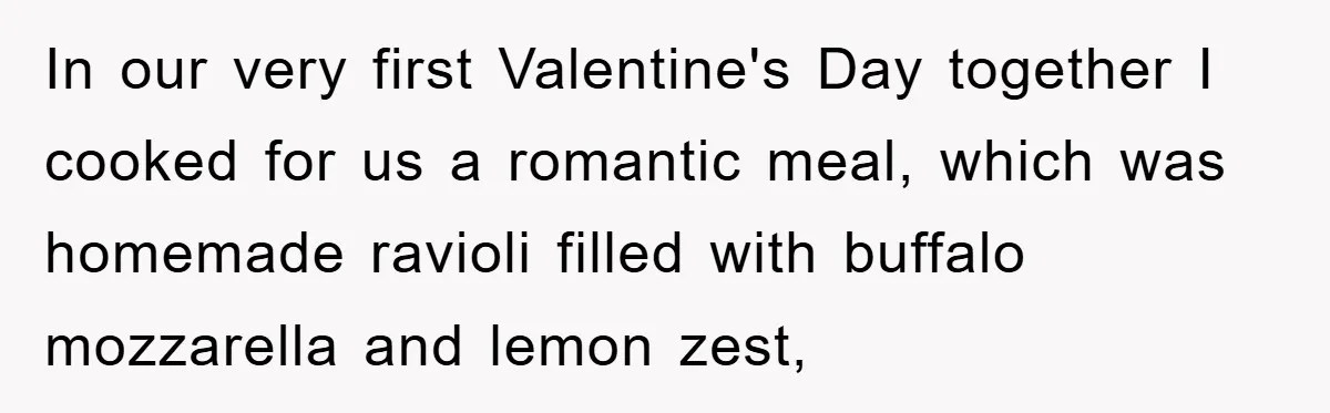 In our very first Valentine's Day together I cooked for us a romantic meal, which was homemade ravioli filled with buffalo mozzarella and lemon zest,
