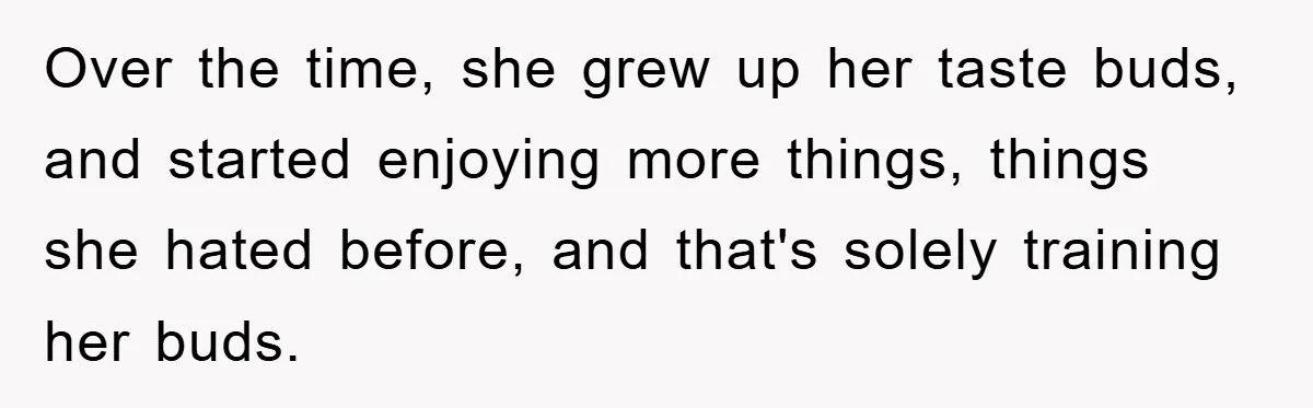 Over the time, she grew up her taste buds, and started enjoying more things, things she hated before, and that's solely training her buds.