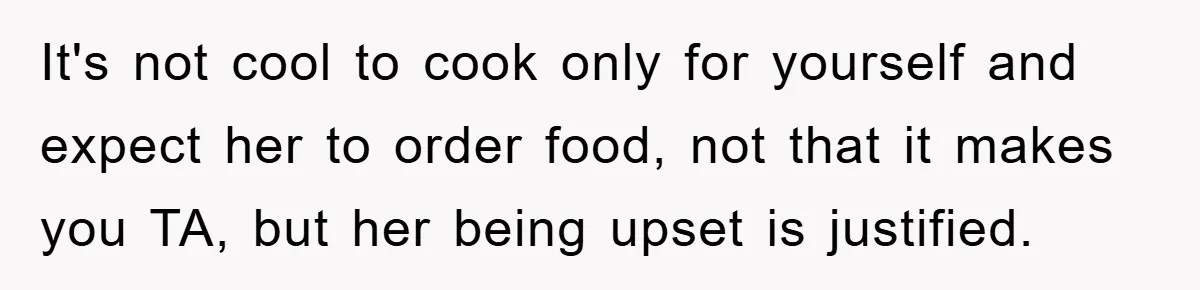 It's not cool to cook only for yourself and expect her to order food, not that it makes you TA, but her being upset is justified.