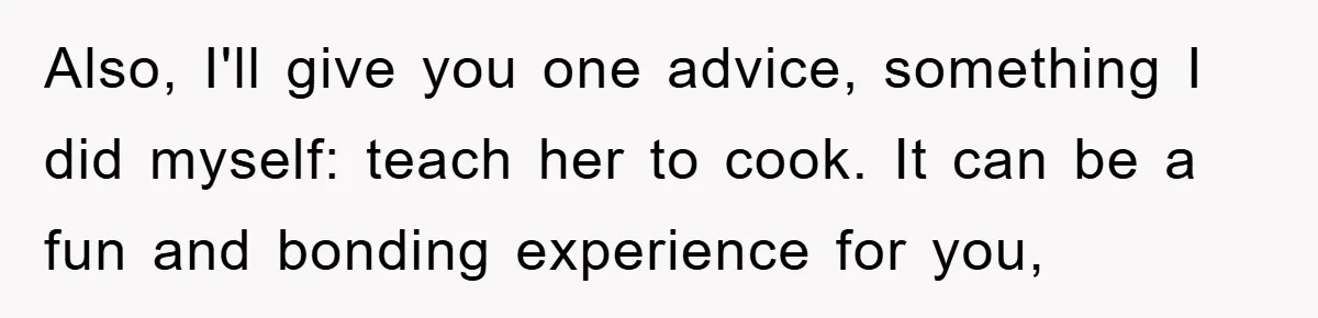 Also, I'll give you one advice, something I did myself: teach her to cook. It can be a fun and bonding experience for you,