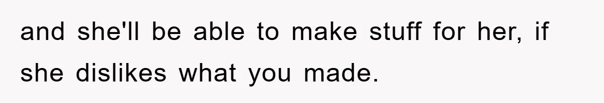and she'll be able to make stuff for her, if she dislikes what you made.