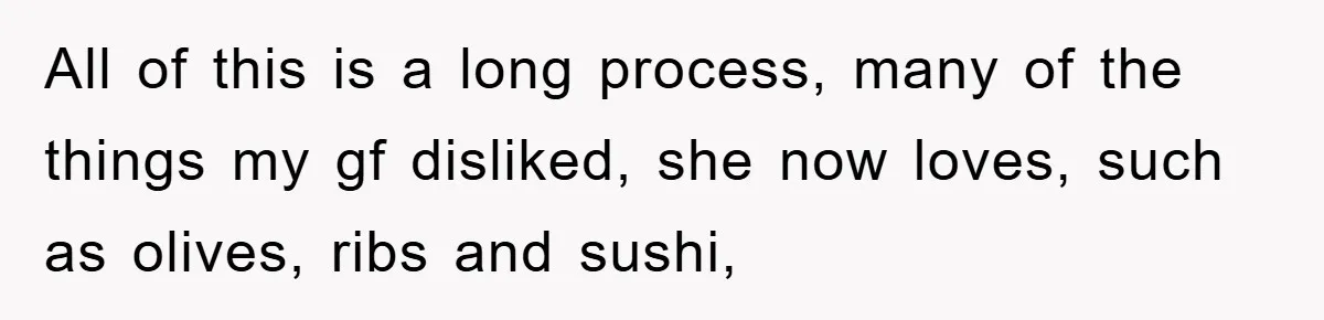 All of this is a long process, many of the things my gf disliked, she now loves, such as olives, ribs and sushi,