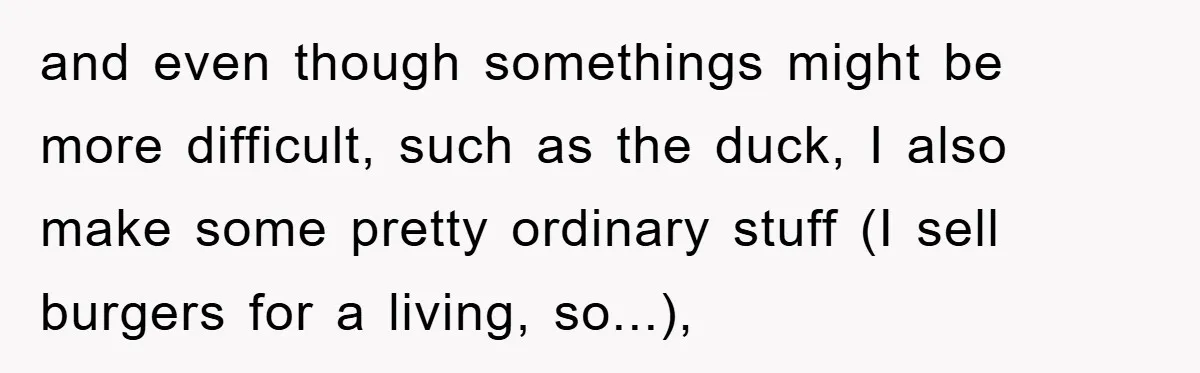 and even though somethings might be more difficult, such as the duck, I also make some pretty ordinary stuff (I sell burgers for a living, so...),