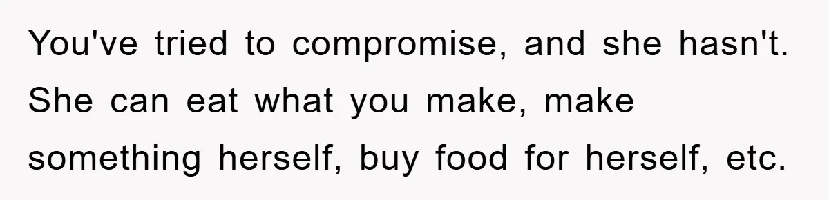 You've tried to compromise, and she hasn't. She can eat what you make, make something herself, buy food for herself, etc.