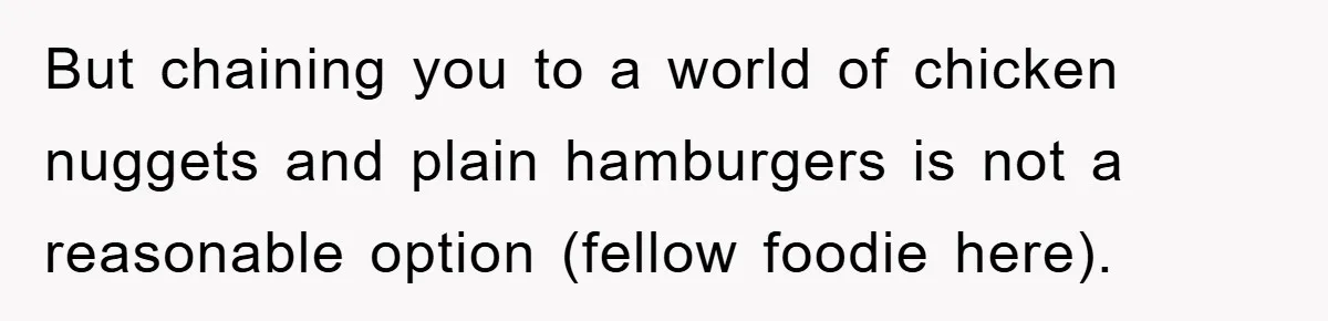 But chaining you to a world of chicken nuggets and plain hamburgers is not a reasonable option (fellow foodie here).