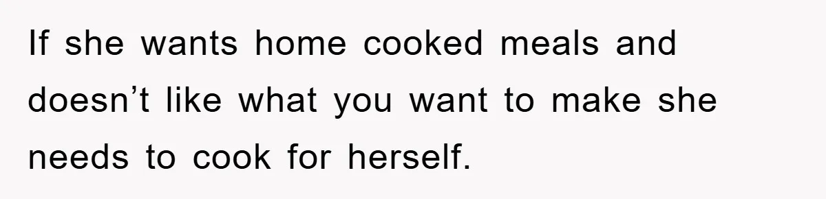If she wants home cooked meals and doesn’t like what you want to make she needs to cook for herself.