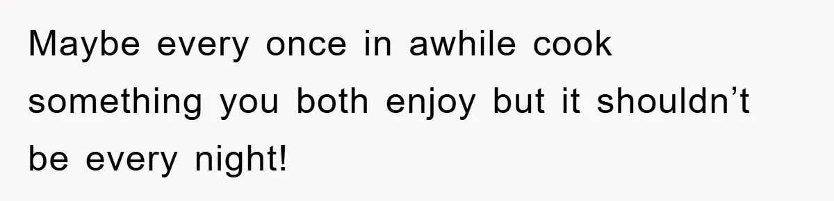 Maybe every once in awhile cook something you both enjoy but it shouldn’t be every night!