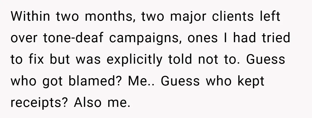 Within two months, two major clients left over tone-deaf campaigns, ones I had tried to fix but was explicitly told not to. Guess who got blamed? Me.. Guess who kept...