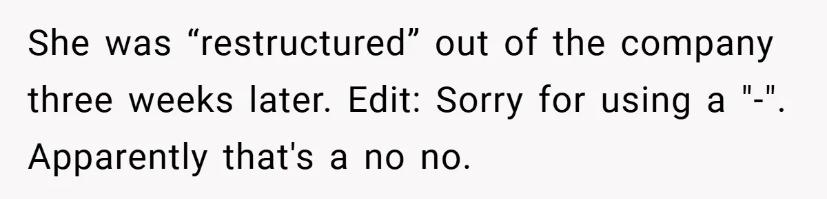 She was “restructured” out of the company three weeks later. Edit: Sorry for using a "-". Apparently that's a no no.