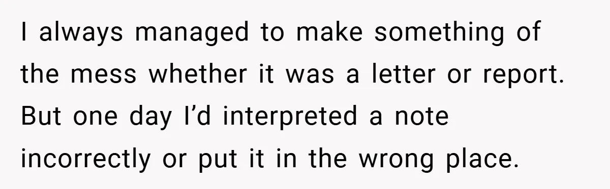 I always managed to make something of the mess whether it was a letter or report. But one day I’d interpreted a note incorrectly or put it in the wrong...
