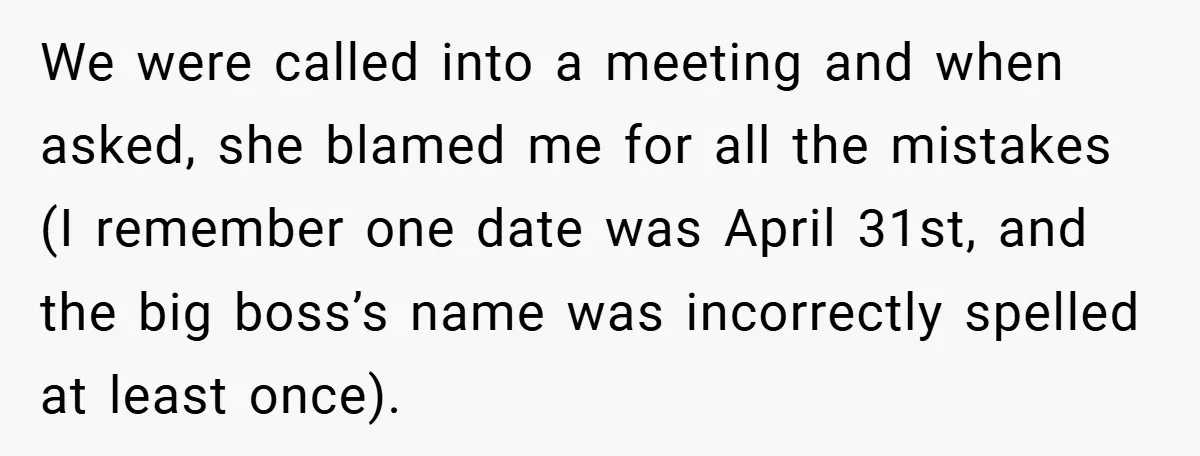 We were called into a meeting and when asked, she blamed me for all the mistakes (I remember one date was April 31st, and the big boss’s name was incorrectly...