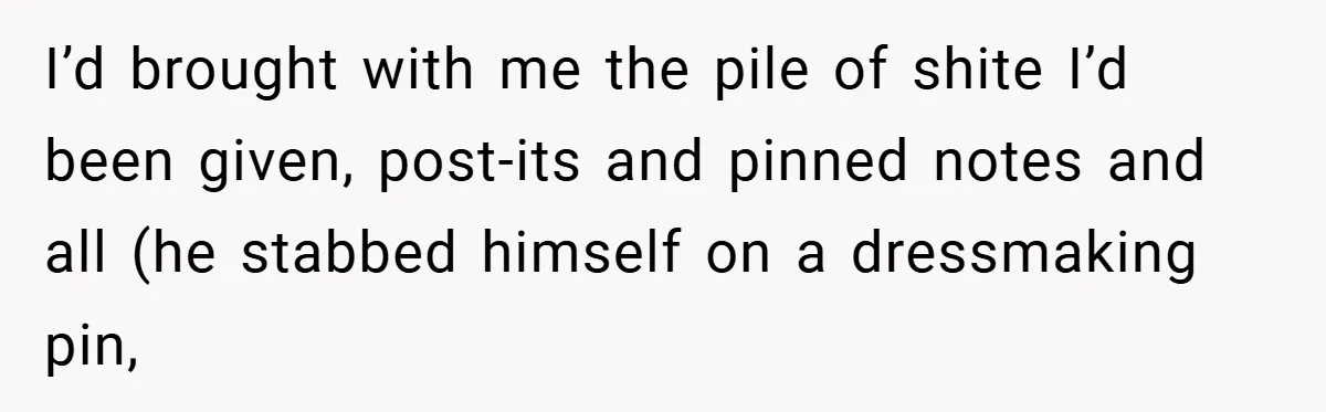I’d brought with me the pile of shite I’d been given, post-its and pinned notes and all (he stabbed himself on a dressmaking pin,