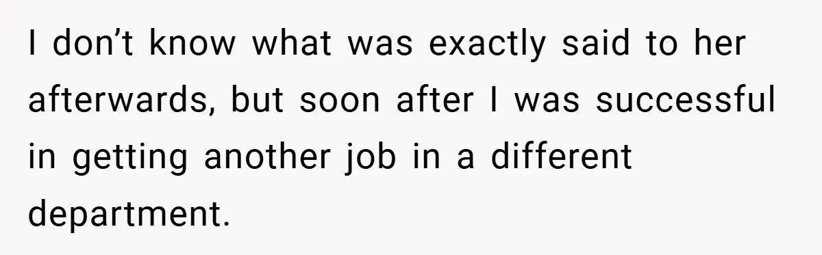 I don’t know what was exactly said to her afterwards, but soon after I was successful in getting another job in a different department.