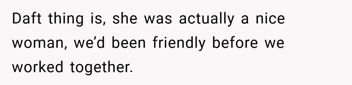Daft thing is, she was actually a nice woman, we’d been friendly before we worked together.