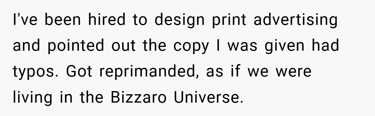 I've been hired to design print advertising and pointed out the copy I was given had typos. Got reprimanded, as if we were living in the Bizzaro Universe.