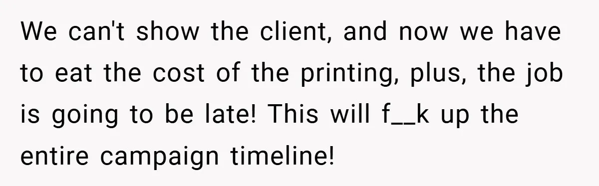 We can't show the client, and now we have to eat the cost of the printing, plus, the job is going to be late! This will f__k up the entire...