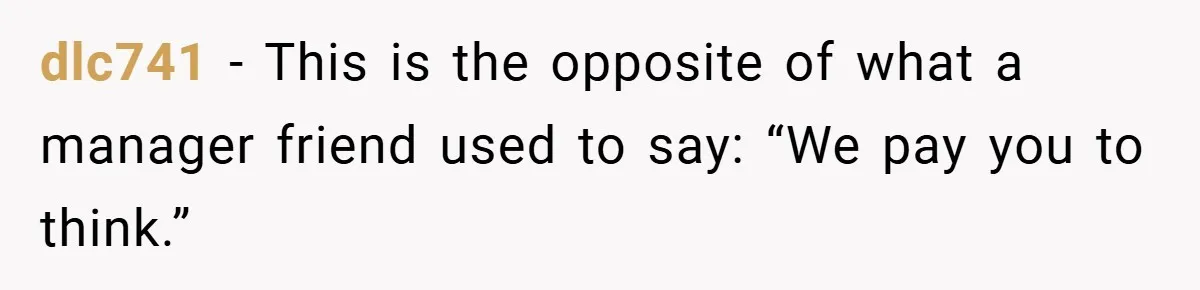 dlc741 − This is the opposite of what a manager friend used to say: “We pay you to think.”