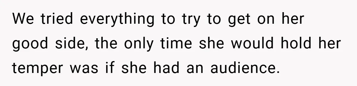 We tried everything to try to get on her good side, the only time she would hold her temper was if she had an audience.