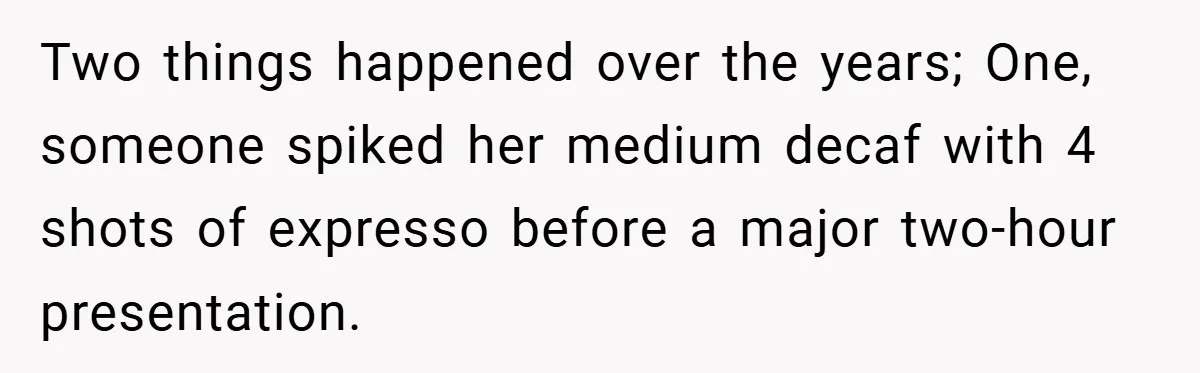 Two things happened over the years; One, someone spiked her medium decaf with 4 shots of expresso before a major two-hour presentation.