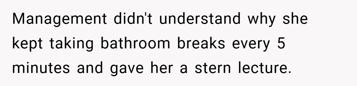 Management didn't understand why she kept taking bathroom breaks every 5 minutes and gave her a stern lecture.