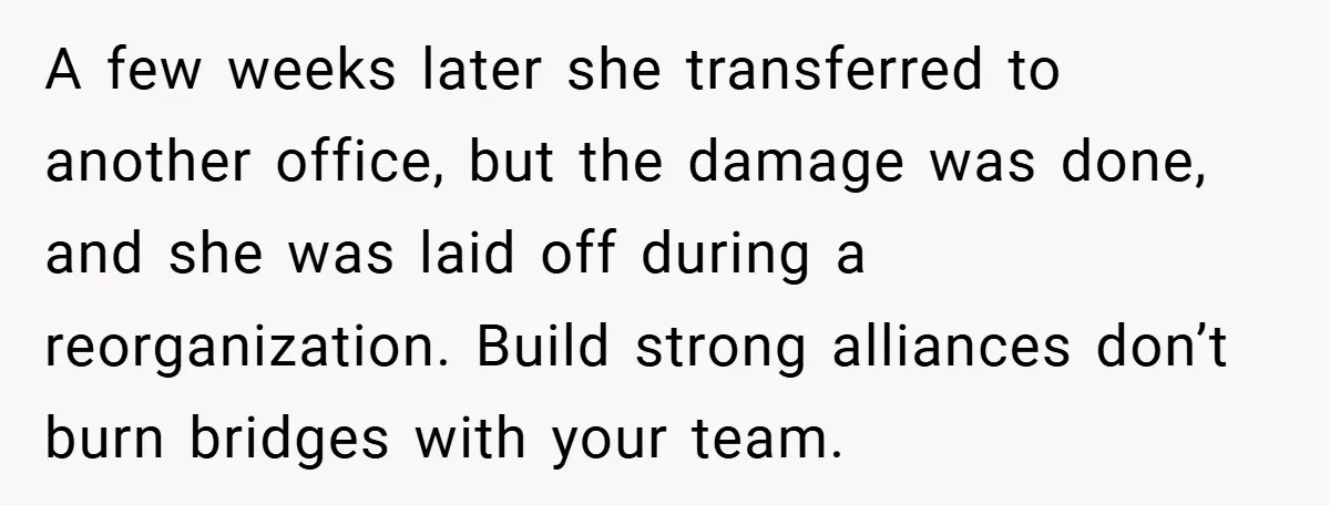 A few weeks later she transferred to another office, but the damage was done, and she was laid off during a reorganization. Build strong alliances don’t burn bridges with your...