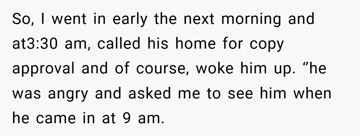 So, I went in early the next morning and at3:30 am, called his home for copy approval and of course, woke him up. ‘’he was angry and asked me to...