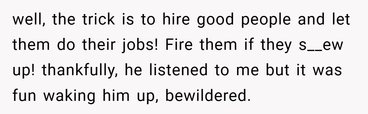 well, the trick is to hire good people and let them do their jobs! Fire them if they s__ew up! thankfully, he listened to me but it was fun waking...