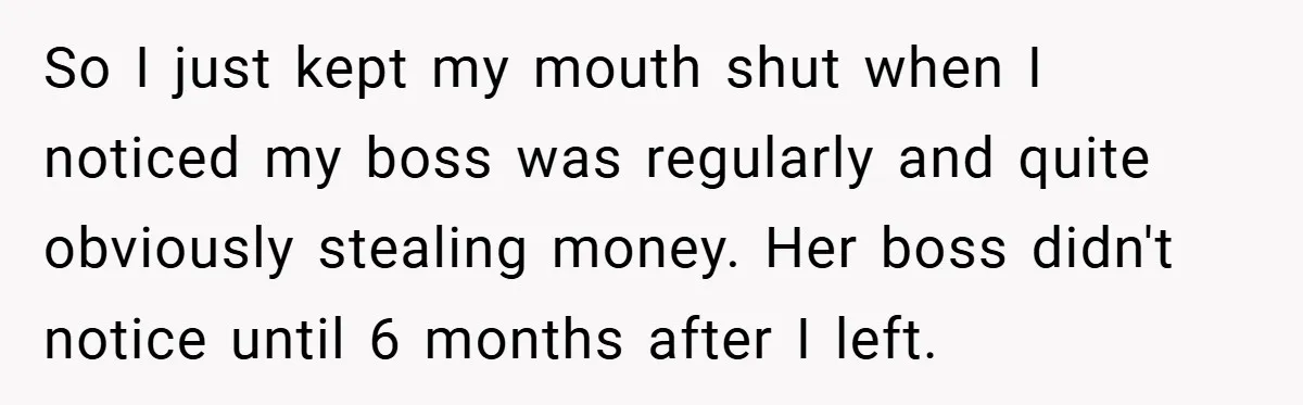 So I just kept my mouth shut when I noticed my boss was regularly and quite obviously stealing money. Her boss didn't notice until 6 months after I left.