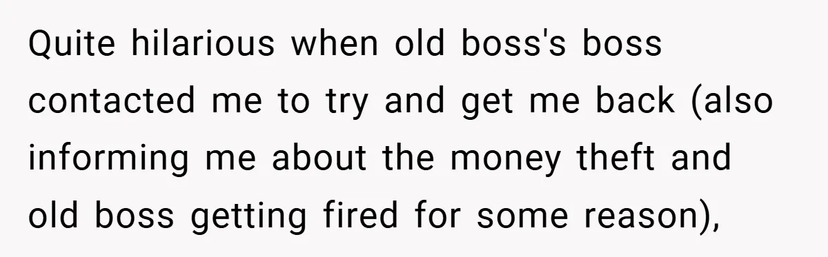 Quite hilarious when old boss's boss contacted me to try and get me back (also informing me about the money theft and old boss getting fired for some reason),