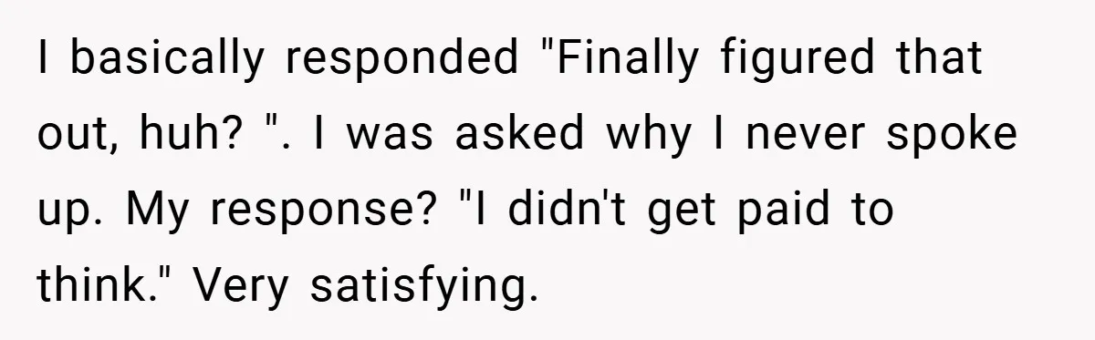 I basically responded "Finally figured that out, huh? ". I was asked why I never spoke up. My response? "I didn't get paid to think." Very satisfying.