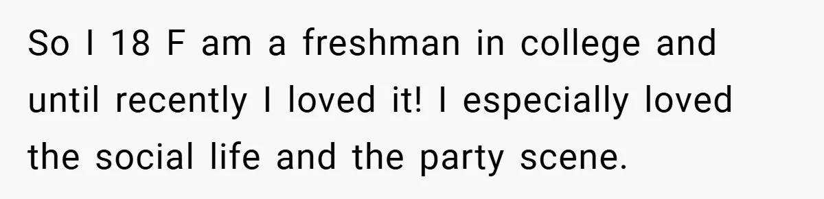 So I 18 F am a freshman in college and until recently I loved it! I especially loved the social life and the party scene.