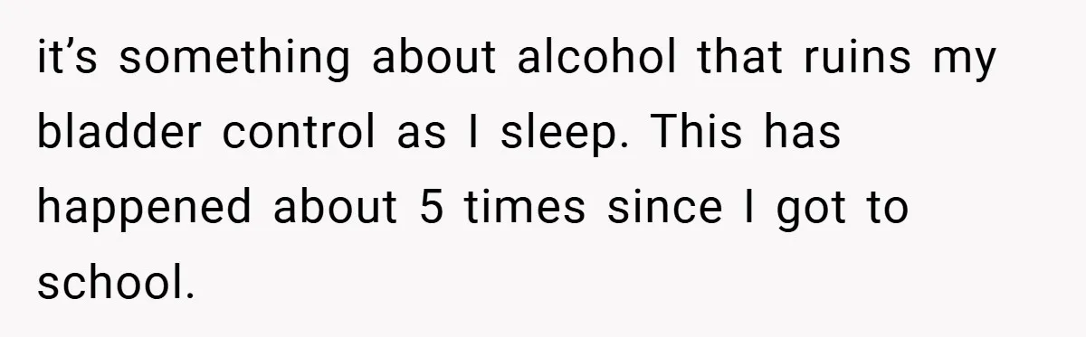 it’s something about alcohol that ruins my bladder control as I sleep. This has happened about 5 times since I got to school.