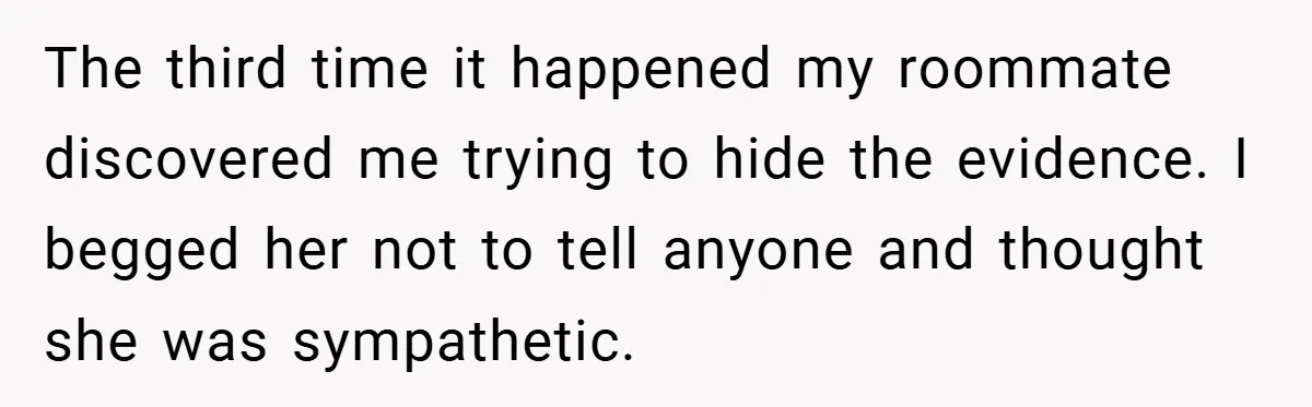 The third time it happened my roommate discovered me trying to hide the evidence. I begged her not to tell anyone and thought she was sympathetic.