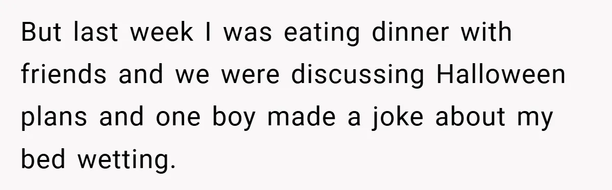 But last week I was eating dinner with friends and we were discussing Halloween plans and one boy made a joke about my bed wetting.
